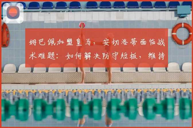 姆巴佩加盟皇马,安切洛蒂面临战术难题:如何解决防守短板,维持攻守平衡?