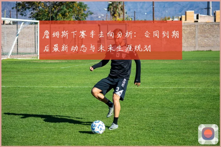 詹姆斯下赛季去向分析:合同到期后最新动态与未来生涯规划