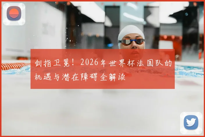 剑指卫冕!2026年世界杯法国队的机遇与潜在障碍全解读