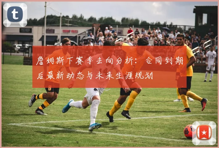 詹姆斯下赛季去向分析：合同到期后最新动态与未来生涯规划