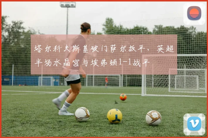 塔尔科夫斯基破门萨尔扳平,英超半场水晶宫与埃弗顿1-1战平