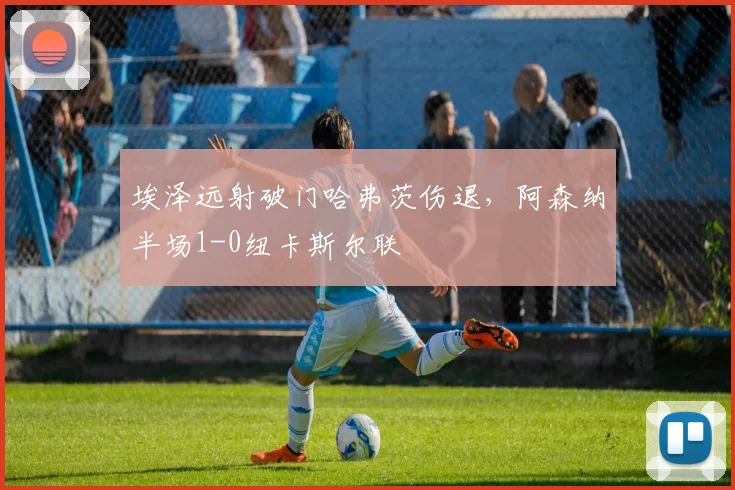 埃泽远射破门哈弗茨伤退,阿森纳半场1-0纽卡斯尔联