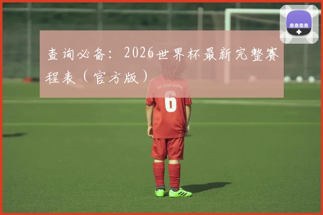查询必备:2026世界杯最新完整赛程表(官方版)