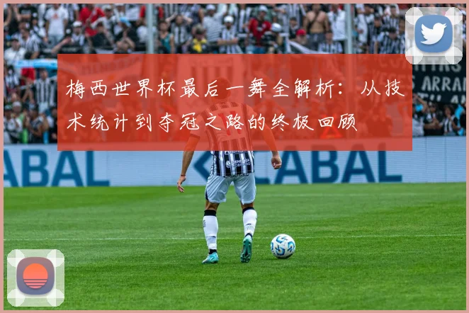 梅西世界杯最后一舞全解析:从技术统计到夺冠之路的终极回顾