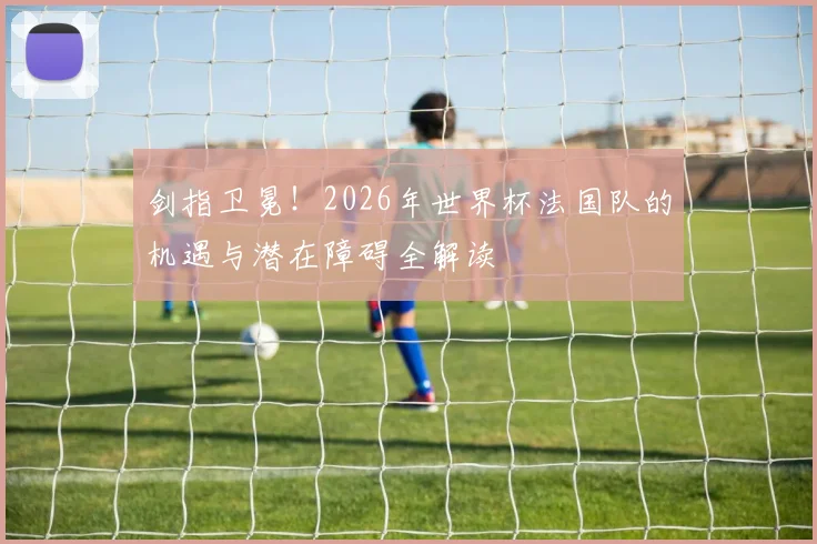 剑指卫冕!2026年世界杯法国队的机遇与潜在障碍全解读