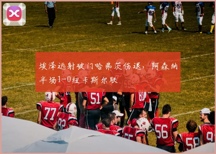 埃泽远射破门哈弗茨伤退,阿森纳半场1-0纽卡斯尔联