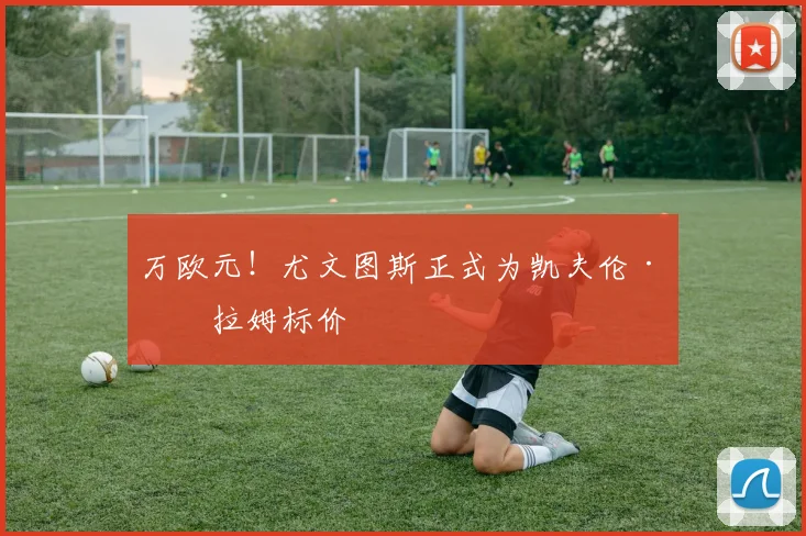 万欧元!尤文图斯正式为凯夫伦·图拉姆标价
