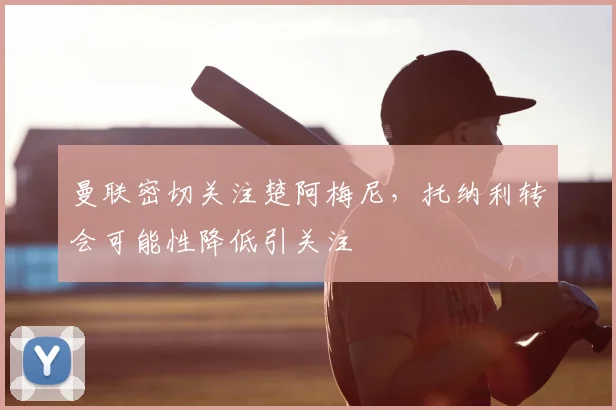 曼联密切关注楚阿梅尼,托纳利转会可能性降低引关注