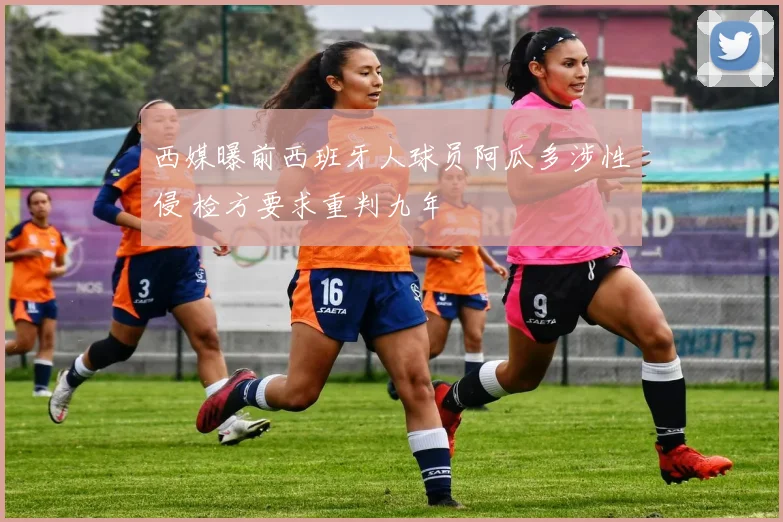 西媒曝前西班牙人球员阿瓜多涉性侵 检方要求重判九年